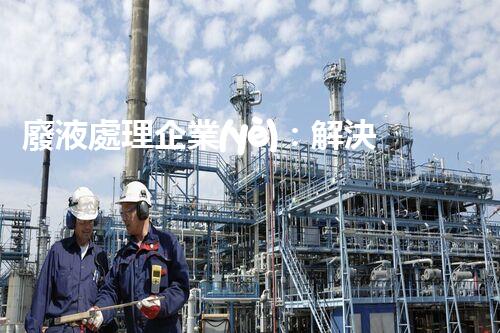廢液處理企業(yè)：解決環(huán)境之殤，重塑清新未來(lái)！